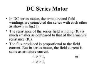 DC Series Motor
• In DC series motor, the armature and field
windings are connected din series with each other
as shown in fig.(1).
• The resistance of the series field winding (Rs) is
much smaller as compared to that of the armature
resistance (Ra).
• The flux produced is proportional to the field
current. But in series motor, the field current is
same as armature current.
∴ ø ∝ Ia or
∴ ø ∝ Is
 
