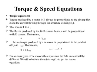 Torque & Speed Equations
• Torque equations:
 Torque produced by a motor will always be proportional to the air gap flux
ø and the current flowing through the armature winding (Ia).
 That means T ∝ ø Ia
 The flux is produced by the field current hence ø will be proportional
to field current. That means,
ø ∝ Ifield
 hence torque produced by a dc motor is proportional to the product
of Ia and Ifield. That means,
T ∝ Ia Ifield
………..(1)
 For various types of dc motors the expression for field current will be
different. We will substitute them into eq.(1) to get the torque
equations.
 