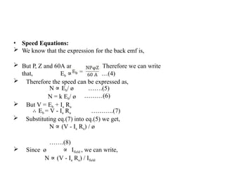 • Speed Equations:
 We know that the expression for the back emf is,
 But P, Z and 60A are constants. Therefore we can write
that, Eb ∝ ø N ……(4)
 Therefore the speed can be expressed as,
…….(5)
………(6)
N ∝ Eb/ ø
N = k Eb/ ø
 But V = Eb + Ia Ra
∴ Eb = V - Ia Ra ………..(7)
 Substituting eq.(7) into eq.(5) we get,
N ∝ (V - Ia Ra) / ø
…….(8)
 Since ø ∝ Ifield , we can write,
N ∝ (V - Ia Ra) / Ifield
 
