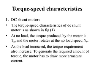 Torque-speed characteristics
1. DC shunt motor:
• The torque-speed characteristics of dc shunt
motor is as shown in fig.(1).
• At no load, the torque produced by the motor is
Ta0 and the motor rotates at the no load speed N0.
• As the load increased, the torque requirement
also increase. To generate the required amount of
torque, the motor has to draw more armature
current.
 