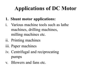 Applications of DC Motor
1. Shunt motor applications:
i. Various machine tools such as lathe
machines, drilling machines,
milling machines etc.
ii. Printing machines
iii. Paper machines
iv. Centrifugal and reciprocating
pumps
v. Blowers and fans etc.
 