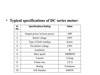 • Typical specifications of DC series motor:
Sr.
No.
Specifications/Rating Value
1. Output power in horse power 3HP
2. Rated voltage 230V
3. Type of field winding Series
4. Excitation voltage 230V
5. Insulation B
6. Base speed 1000RPM
7. Current 11Amp
8. Frame size 132 S
9. Rating Continous
10. S.R.Number 840858
 