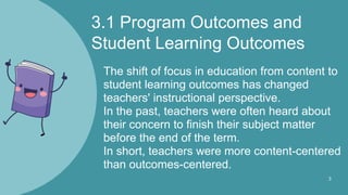 3.1 Program Outcomes and
Student Learning Outcomes
The shift of focus in education from content to
student learning outcomes has changed
teachers' instructional perspective.
In the past, teachers were often heard about
their concern to finish their subject matter
before the end of the term.
In short, teachers were more content-centered
than outcomes-centered.
3
 