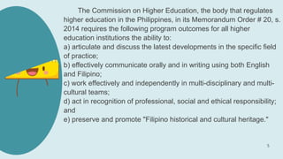 The Commission on Higher Education, the body that regulates
higher education in the Philippines, in its Memorandum Order # 20, s.
2014 requires the following program outcomes for all higher
education institutions the ability to:
a) articulate and discuss the latest developments in the specific field
of practice;
b) effectively communicate orally and in writing using both English
and Filipino;
c) work effectively and independently in multi-disciplinary and multi-
cultural teams;
d) act in recognition of professional, social and ethical responsibility;
and
e) preserve and promote "Filipino historical and cultural heritage."
5
 