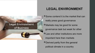 LEGAL ENVIRONMENT
Some contend it is the market that can
really press good governance
Markets may be good for some
governance task but weak for other
Law and other institutions are more
important here than markets
Derived partly from the general
political climate in a country
 