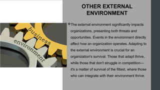 OTHER EXTERNAL
ENVIRONMENT
The external environment significantly impacts
organizations, presenting both threats and
opportunities. Events in the environment directly
affect how an organization operates. Adapting to
the external environment is crucial for an
organization's survival. Those that adapt thrive,
while those that don't struggle in competition—
it's a matter of survival of the fittest, where those
who can integrate with their environment thrive.
 