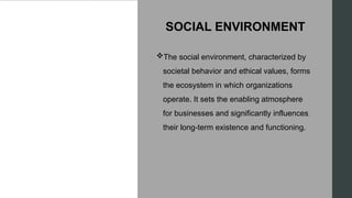 SOCIAL ENVIRONMENT
The social environment, characterized by
societal behavior and ethical values, forms
the ecosystem in which organizations
operate. It sets the enabling atmosphere
for businesses and significantly influences
their long-term existence and functioning.
 