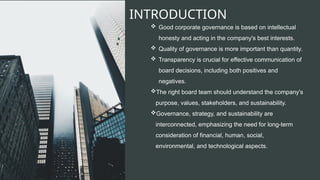 INTRODUCTION
 Good corporate governance is based on intellectual
honesty and acting in the company's best interests.
 Quality of governance is more important than quantity.
 Transparency is crucial for effective communication of
board decisions, including both positives and
negatives.
The right board team should understand the company's
purpose, values, stakeholders, and sustainability.
Governance, strategy, and sustainability are
interconnected, emphasizing the need for long-term
consideration of financial, human, social,
environmental, and technological aspects.
 