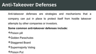 Anti-Takeover Defenses
Anti-takeover defenses are strategies and mechanisms that a
company can put in place to protect itself from hostile takeover
attempts by other companies or investors.
Some common anti-takeover defenses include:
Poison pill
Golden Parachutes
Staggered Board
Supermajority Voting
Poison Put
 