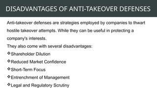DISADVANTAGES OF ANTI-TAKEOVER DEFENSES
Anti-takeover defenses are strategies employed by companies to thwart
hostile takeover attempts. While they can be useful in protecting a
company's interests.
They also come with several disadvantages:
Shareholder Dilution
Reduced Market Confidence
Short-Term Focus
Entrenchment of Management
Legal and Regulatory Scrutiny
 