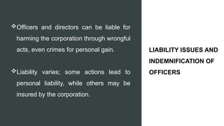 Officers and directors can be liable for
harming the corporation through wrongful
acts, even crimes for personal gain.
Liability varies; some actions lead to
personal liability, while others may be
insured by the corporation.
LIABILITY ISSUES AND
INDEMNIFICATION OF
OFFICERS
 
