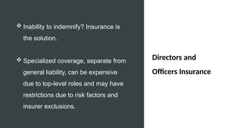Directors and
Officers Insurance
 Inability to indemnify? Insurance is
the solution.
 Specialized coverage, separate from
general liability, can be expensive
due to top-level roles and may have
restrictions due to risk factors and
insurer exclusions.
 