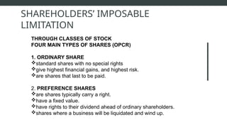 THROUGH CLASSES OF STOCK
FOUR MAIN TYPES OF SHARES (OPCR)
1. ORDINARY SHARE
standard shares with no special rights
give highest financial gains, and highest risk.
are shares that last to be paid.
2. PREFERENCE SHARES
are shares typically carry a right.
have a fixed value.
have rights to their dividend ahead of ordinary shareholders.
shares where a business will be liquidated and wind up.
SHAREHOLDERS’ IMPOSABLE
LIMITATION
 