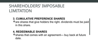 3. CUMULATIVE PREFERENCE SHARES
are shares that give holders the right. dividends must be paid
in this share.
4. REDEEMABLE SHARES
shares that comes with an agreement— buy back at future
date.
SHAREHOLDERS’ IMPOSABLE
LIMITATION
 