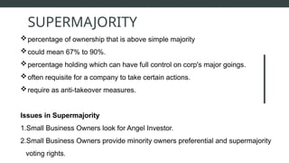 percentage of ownership that is above simple majority
could mean 67% to 90%.
percentage holding which can have full control on corp's major goings.
often requisite for a company to take certain actions.
require as anti-takeover measures.
Issues in Supermajority
1.Small Business Owners look for Angel Investor.
2.Small Business Owners provide minority owners preferential and supermajority
voting rights.
SUPERMAJORITY
 