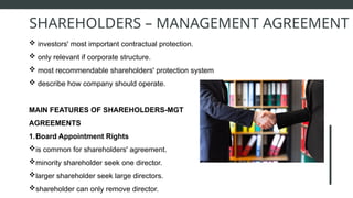  investors' most important contractual protection.
 only relevant if corporate structure.
 most recommendable shareholders' protection system
 describe how company should operate.
MAIN FEATURES OF SHAREHOLDERS-MGT
AGREEMENTS
1.Board Appointment Rights
is common for shareholders' agreement.
minority shareholder seek one director.
larger shareholder seek large directors.
shareholder can only remove director.
SHAREHOLDERS – MANAGEMENT AGREEMENT
 