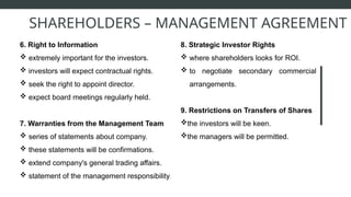 6. Right to Information
 extremely important for the investors.
 investors will expect contractual rights.
 seek the right to appoint director.
 expect board meetings regularly held.
7. Warranties from the Management Team
 series of statements about company.
 these statements will be confirmations.
 extend company's general trading affairs.
 statement of the management responsibility.
SHAREHOLDERS – MANAGEMENT AGREEMENT
8. Strategic Investor Rights
 where shareholders looks for ROI.
 to negotiate secondary commercial
arrangements.
9. Restrictions on Transfers of Shares
the investors will be keen.
the managers will be permitted.
 