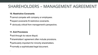 10. Restrictive Covenants
cannot compete with company or employees.
expect covenants fit restrictive covenants.
 obviously critical from management's perspective.
11. Exit Provisions
exit through its nature illiquid.
shareholders' agreement often include provisions.
particularly important for minority shareholders.
normally a sophisticated legal document.
.
SHAREHOLDERS – MANAGEMENT AGREEMENT
 