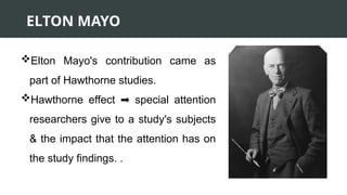 ELTON MAYO
Elton Mayo's contribution came as
part of Hawthorne studies.
Hawthorne effect special attention
➡️
researchers give to a study's subjects
& the impact that the attention has on
the study findings. .
 