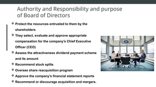 Authority and Responsibility and purpose
of Board of Directors
 Protect the resources entrusted to them by the
shareholders
 They select, evaluate and approve appropriate
compensation for the company’s Chief Executive
Officer (CEO)
 Assess the attractiveness dividend payment scheme
and its amount
 Recommend stock splits
 Oversee share reacquisition program
 Approve the company’s financial statement reports
 Recommend or discourage acquisition and mergers.
 
