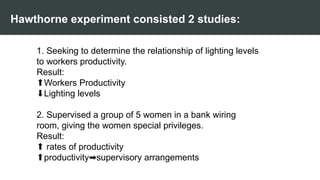 Hawthorne experiment consisted 2 studies:
1. Seeking to determine the relationship of lighting levels
to workers productivity.
Result:
⬆️
Workers Productivity
⬇️
Lighting levels
2. Supervised a group of 5 women in a bank wiring
room, giving the women special privileges.
Result:
⬆️rates of productivity
⬆️
productivity supervisory arrangements
➡️
 