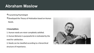 Abraham Maslow
A practicing Psychologist
Developed the Theory of Motivation based on Human
Needs.
3 Assumptions
1. Human needs are never completely satisfied.
2. Human Behavior is purposeful & is motivated by the
need for satisfaction.
3. Needs can be classified according to a hierarchical
structure of importance.
 