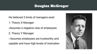 Douglas McGregor
He believed 2 kinds of managers exist:
1. Theory X Manager
-Assumes a negative view of employees
2. Theory Y Manager
- Assumes employees are trustworthy and
capable and have high levels of motivation
 