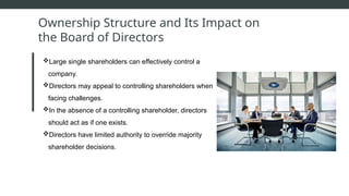 Ownership Structure and Its Impact on
the Board of Directors
Large single shareholders can effectively control a
company.
Directors may appeal to controlling shareholders when
facing challenges.
In the absence of a controlling shareholder, directors
should act as if one exists.
Directors have limited authority to override majority
shareholder decisions.
 