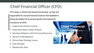 CFO plays a critical role beyond accounting, as they are
responsible for crucial financial functions that establish a
strong foundation for business growth and expansion.
Functions of CFO:
1. Implements Internal Controls
2. Supervises Major Impact Projects
3. Develops Relations with Financing Resources
4. Advisor to Management
5. Drives Major Strategic issues
6. Risk Manager
7. Relationship Role
Chief Financial Officer (CFO)
 