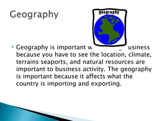 Geography is important when doing business because you have to see the location, climate, terrains seaports, and natural resources are important to business activity. The geography is important because it affects what the country is importing and exporting. 