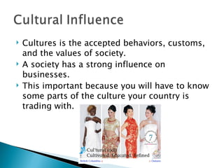 Cultures is the accepted behaviors, customs, and the values of society. A society has a strong influence on businesses. This important because you will have to know some parts of the culture your country is trading with. 