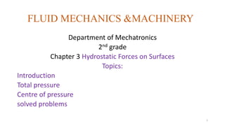 FLUID MECHANICS &MACHINERY
Department of Mechatronics
2nd grade
Chapter 3 Hydrostatic Forces on Surfaces
Topics:
Introduction
Total pressure
Centre of pressure
solved problems
1
 