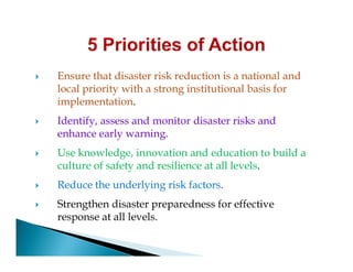  Ensure that disaster risk reduction is a national and
local priority with a strong institutional basis for
implementation.
 Identify, assess and monitor disaster risks and
enhance early warning.enhance early warning.
 Use knowledge, innovation and education to build a
culture of safety and resilience at all levels.
 Reduce the underlying risk factors.
 Strengthen disaster preparedness for effective
response at all levels.
 
