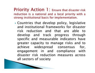 Countries that develop policy, legislative
and institutional frameworks for disaster
risk reduction and that are able to
develop and track progress throughdevelop and track progress through
specific and measurable indicators have
greater capacity to manage risks and to
achieve widespread consensus for,
engagement in and compliance with
disaster risk reduction measures across
all sectors of society
 