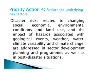 Disaster risks related to changing
social, economic, environmental
conditions and land use, and the
impact of hazards associated with
geological events, weather, water,
impact of hazards associated with
geological events, weather, water,
climate variability and climate change,
are addressed in sector development
planning and programmes as well as
in post-disaster situations.
 