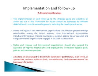 A. General considerations
 The implementation of and follow-up to the strategic goals and priorities for
action set out in this Framework for Action should be addressed by different
stakeholders in a multi-sectoral approach, including the development sector.
 States and regional and international organizations should foster greater strategic
coordination among the United Nations, other international organizations,
including international financial institutions, regional bodies, donor agencies and
nongovernmental organizations engaged in disaster risk reduction.nongovernmental organizations engaged in disaster risk reduction.
 States and regional and international organizations should also support the
capacities of regional mechanisms and organizations to develop regional plans,
policies and common practices.
 All actors are encouraged to build multi-stakeholder partnerships, at all levels, as
appropriate, and on a voluntary basis, to contribute to the implementation of this
Framework for Action.
 
