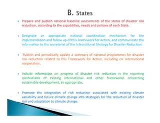  Prepare and publish national baseline assessments of the status of disaster risk
reduction, according to the capabilities, needs and policies of each State.
 Designate an appropriate national coordination mechanism for the
implementation and follow up of this Framework for Action, and communicate the
information to the secretariat of the International Strategy for Disaster Reduction.
 Publish and periodically update a summary of national programmes for disaster
risk reduction related to this Framework for Action, including on international
cooperation.cooperation.
 Include information on progress of disaster risk reduction in the reporting
mechanisms of existing international and other frameworks concerning
sustainable development, as appropriate.
 Promote the integration of risk reduction associated with existing climate
variability and future climate change into strategies for the reduction of disaster
risk and adaptation to climate change.
 