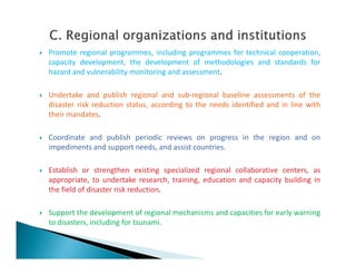  Promote regional programmes, including programmes for technical cooperation,
capacity development, the development of methodologies and standards for
hazard and vulnerability monitoring and assessment.
 Undertake and publish regional and sub-regional baseline assessments of the
disaster risk reduction status, according to the needs identified and in line with
their mandates.
 Coordinate and publish periodic reviews on progress in the region and on Coordinate and publish periodic reviews on progress in the region and on
impediments and support needs, and assist countries.
 Establish or strengthen existing specialized regional collaborative centers, as
appropriate, to undertake research, training, education and capacity building in
the field of disaster risk reduction.
 Support the development of regional mechanisms and capacities for early warning
to disasters, including for tsunami.
 