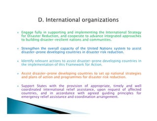  Engage fully in supporting and implementing the International Strategy
for Disaster Reduction, and cooperate to advance integrated approaches
to building disaster-resilient nations and communities.
 Strengthen the overall capacity of the United Nations system to assist
disaster-prone developing countries in disaster risk reduction.
 Identify relevant actions to assist disaster-prone developing countries in Identify relevant actions to assist disaster-prone developing countries in
the implementation of this Framework for Action.
 Assist disaster-prone developing countries to set up national strategies
and plans of action and programmes for disaster risk reduction.
 Support States with the provision of appropriate, timely and well
coordinated international relief assistance, upon request of affected
countries, and in accordance with agreed guiding principles for
emergency relief assistance and coordination arrangement.
 