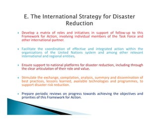  Develop a matrix of roles and initiatives in support of follow-up to this
Framework for Action, involving individual members of the Task Force and
other international partner.
 Facilitate the coordination of effective and integrated action within the
organizations of the United Nations system and among other relevant
international and regional entities.
 Ensure support to national platforms for disaster reduction, including through
the clear articulation of their role and value.
 Stimulate the exchange, compilation, analysis, summary and dissemination of
best practices, lessons learned, available technologies and programmes, to
support disaster risk reduction.
 Prepare periodic reviews on progress towards achieving the objectives and
priorities of this Framework for Action.
 