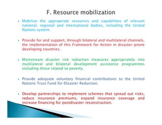  Mobilize the appropriate resources and capabilities of relevant
national, regional and international bodies, including the United
Nations system.
 Provide for and support, through bilateral and multilateral channels,
the implementation of this Framework for Action in disaster-prone
developing countries.
 Mainstream disaster risk reduction measures appropriately into
multilateral and bilateral development assistance programmesmultilateral and bilateral development assistance programmes
including those related to poverty.
 Provide adequate voluntary financial contributions to the United
Nations Trust Fund for Disaster Reduction.
 Develop partnerships to implement schemes that spread out risks,
reduce insurance premiums, expand insurance coverage and
increase financing for postdisaster reconstruction.
 