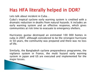 Lets talk about incident in Cuba…
Cuba’s tropical cyclone early warning system is credited with a
dramatic reduction in deaths from natural hazards. It includes an
early warning system and an effective response, which gives
communities at risk time to evacuate to emergency shelters.
Hurricanes gustav destroyed an estimated 100 000 homes in
cuba in 2007. although considered to be the strongest hurricanecuba in 2007. although considered to be the strongest hurricane
in 50 years, the community was prepared and there was no loss
of life.
Similarly, the Bangladesh cyclone preparedness programme, the
vigilance system in France, the multi hazard early warning
system in japan and US are executed and implemented for the
major losses.
 