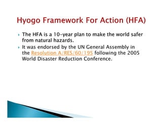  The HFA is a 10-year plan to make the world safer
from natural hazards.
 It was endorsed by the UN General Assembly in
the Resolution A/RES/60/195 following the 2005
World Disaster Reduction Conference.
 