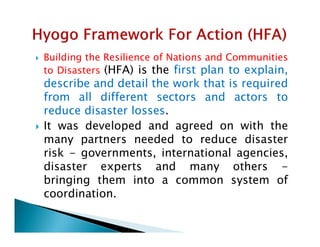  Building the Resilience of Nations and Communities
to Disasters (HFA) is the first plan to explain,
describe and detail the work that is required
from all different sectors and actors to
reduce disaster losses.
 It was developed and agreed on with the It was developed and agreed on with the
many partners needed to reduce disaster
risk - governments, international agencies,
disaster experts and many others -
bringing them into a common system of
coordination.
 