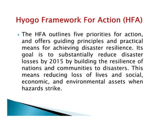  The HFA outlines five priorities for action,
and offers guiding principles and practical
means for achieving disaster resilience. Its
goal is to substantially reduce disaster
losses by 2015 by building the resilience oflosses by 2015 by building the resilience of
nations and communities to disasters. This
means reducing loss of lives and social,
economic, and environmental assets when
hazards strike.
 