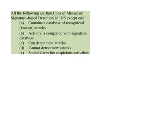 All the following are functions of Misuse or
Signature-based Detection in IDS except one:
(a) Contains a database of recognized
(known) attacks
(b) Activity is compared with signature
database
(c) Can detect new attacks
(d) Cannot detect new attacks
(e) Sound alarm for suspicious activities
 