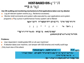HOST-BASED IDS q^l^JI
^^3 A^hjl
Use OS auditing and monitoring mechanisms to find applications taken over by attacker
■ Log all relevant system events (e.g., file/device accesses)
■ Monitor shell commands and system calls executed by user applications and system
programs ■ Pay a price in performance if every system call is filtered
IgjJo ^JjJ^il I t^'/ajjUjJl 10^1 Jji^u]| ^l^j ^j^AJ ^)U]| ^A^J^il
) j j ^ ^ j J i ^IA ^)IA^.I j
^^Ijjj ^A^J^I^II ^/QJJUJ lA^jijj ^Jj shell j^ij! Ajiij^
g.loAJml j£ 4ji^aJ l^uJ IA] ^IA^I £iA
Problems:
■ User dependent: install/update IDS on all user machines!
■ If attacker takes over machine, can tamper with IDS binaries and modify audit logs
j Only local view of the attack
I^AVUHJI ojg^J JojDS ^JA^J/( Jl Jo AA!*J
^J^ajJ( ^jiAjJi JjA*JjjDS ^O^jJi Aj£^ji cjlg^Jl ^Jo ^/g^Jl ^JjJ^i IAJ
.^j^Vi ^l^j^llj ^AIJ^JI -«
. 4jjo ^JJI j/g^JJ oAljjJlj ojAl^aJl ^)Uljj]| ^laljJ
 