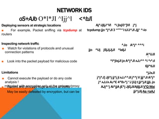NETWORK IDS
oS+AJb O*l*JI ^Ijj^l <*bJI
Deploying sensors at strategic locations
■ For example, Packet sniffing via tcpdump at
routers
Inspecting network traffic
■ Watch for violations of protocols and unusual
connection patterns
■ Look into the packet payload for malicious code
Limitations
■ Cannot execute the payload or do any code
analysis !
■ Record and process huge amount of traffic
■ May be easily defeated by encryption, but can be
mitigated with encryption only at the gateway/proxy
Aj^JjIjJ“VI ^i jlxjl3“]VI j^j
tcpdump jjo ^j^JI 3 ‘‘‘'"'“’i tJ/J^JI Jjj“ ^-io
^Jo A^j^ ^^^i
jjo ^Uj jSjJjJjJl ^laIjJ
A^UJI
**
^l^jlxjJl jo A^j^JI AJJ^^ ^i ^I^JI
6jl^tiJl
^jJxJl
j^j^J] Jjl^j jj^j jl AJJ^^JI j^^j V jjj^JlA^j^
j^ AJJ/A AJ^£ 4^Il»^j “J jUj t jji^jJI jjjL jo
AJj^“j Ai^jjA j£^j Jj£jJI/AjIjjJI V'Q Wai
jji^jJlj Aa <aAJ
 