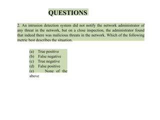 QUESTIONS
2. An intrusion detection system did not notify the network administrator of
any threat in the network, but on a close inspection, the administrator found
that indeed there was malicious threats in the network. Which of the following
metric best describes the situation.
(a) True positive
(b) False negative
(c) True negative
(d) False positive
(e) None of the
above
 