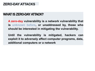 ZERO-DAY ATTACKS
WHAT IS ZERO-DAY ATTACK?
A zero-day vulnerability is a network vulnerability that
is unknown before, or unaddressed by, those who
should be interested in mitigating the vulnerability.
Until the vulnerability is mitigated, hackers can
exploit it to adversely affect computer programs, data,
additional computers or a network
 